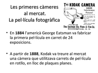 Les primeres càmeres
         al mercat.
 La pel·lícula fotogràfica

• En 1884 l'americà George Eatsman va fabricar
  la primera pel·lícula en carret de 24
  exposicions.

• A partir de 1888, Kodak va treure al mercat
  una càmera que utilitzava carrets de pel·lícula
  en rotllo, en lloc de plaques planes.
 