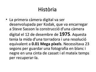 Història
• La primera càmera digital va ser
  desenvolupada per Kodak, que va encarregar
  a Steve Sasson la construcció d'una càmera
  digital el 12 de desembre de 1975. Aquesta
  tenia la mida d'una torradora i una resolució
  equivalent a 0.01 Mega píxels. Necessitava 23
  segons per guardar una fotografia en blanc i
  negre en una cinta de casset i el mateix temps
  per recuperar-la.
 