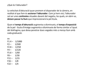 ¿Què és l'obturador?

La velocitat d'obturació quan premem el disparador de la càmera, en
realitat el que fem és accionar l'obturador. Com ja hem vist, l'obturador
sol ser unes cortinetes situades davant del negatiu, les quals, en obrir-se,
deixen passar la llum que impressionarà la pel.lícula.

Quan el temps d'obturació augmenta o disminueix, el temps d'exposició
de la pel · lícula d'imatge augmenta o disminueix de forma similar a l'ajust
del diafragma, que deixa penetrar dues vegades més o menys llum amb
cada graduació.

ex
F1.4 –   1/1000
F2 –     1/500
F2.8 –   1/250
F4 –     1/120
F5.6 –   1/60
F8 –     1/30
F11 –    1/15
F16 –    1/8
F22 –    1/4
 