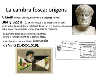 La cambra fosca: origens
Aristòtil, filòsof grec que va viure a Atenes entre
384 y 322 a. C, afirmava que si es practicava un petit
orifici sobre la paret d’una habitació fosca, un feix lluminós dibuixaria
sobre la paret oposada la imatge invertida de l’exterior.
 La primera descripció completa i il·lustrada
 sobre el funcionament de la càmera fosca,
                    Leonardo
 apareix en els manuscrits de
 da Vinci (1.452-1.519).
 