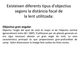 Existeixen diferents tipus d'objectius
        segons la distància focal de
             la lent utilitzada:

Objectius gran angular:
Objectiu l'angle del qual de visió és major al de l'objectiu normal
(generalment entre 60 i 180º). S'utilitzaran per als plànols generals on
ens sigui necessari abastar un gran angle de visió. La seva
característica principal és que proporcionen gran profunditat de
camp. Solen distorsionar la imatge fent corbes les línies rectes.
 