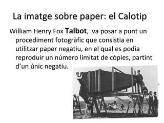 La imatge sobre paper: el Calotip
William Henry Fox Talbot, va posar a punt un
 procediment fotogràfic que consistia en
 utilitzar paper negatiu, en el qual es podia
 reproduir un número limitat de còpies, partint
 d’un únic negatiu.
 