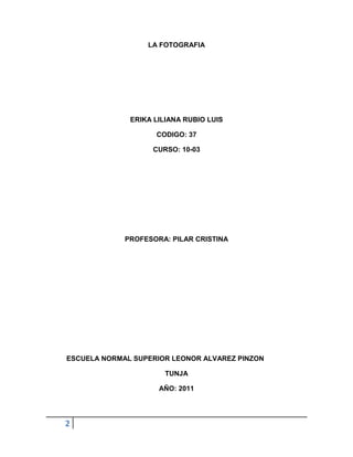 LA FOTOGRAFIA




              ERIKA LILIANA RUBIO LUIS

                    CODIGO: 37

                   CURSO: 10-03




             PROFESORA: PILAR CRISTINA




ESCUELA NORMAL SUPERIOR LEONOR ALVAREZ PINZON

                       TUNJA

                     AÑO: 2011




2
 