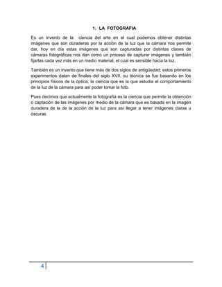 1. LA FOTOGRAFIA

Es un invento de la ciencia del arte en el cual podemos obtener distintas
imágenes que son duraderas por la acción de la luz que la cámara nos permite
dar, hoy en día estas imágenes que son capturadas por distintas clases de
cámaras fotográficas nos dan como un proceso de capturar imágenes y también
fijarlas cada vez más en un medio material, el cual es sensible hacia la luz.

También es un invento que tiene más de dos siglos de antigüedad; estos primeros
experimentos datan de finales del siglo XVII, su técnica se fue basando en los
principios físicos de la óptica, la ciencia que es la que estudia el comportamiento
de la luz de la cámara para así poder tomar la foto.

Pues decimos que actualmente la fotografía es la ciencia que permite la obtención
o captación de las imágenes por medio de la cámara que es basada en la imagen
duradera de la de la acción de la luz para así llegar a tener imágenes claras u
oscuras




     4
 