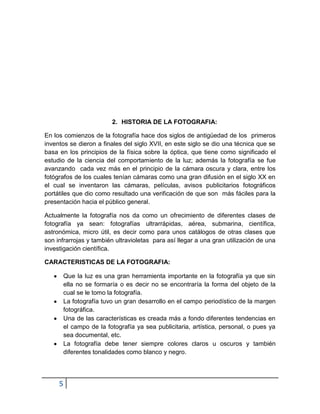 2. HISTORIA DE LA FOTOGRAFIA:

En los comienzos de la fotografía hace dos siglos de antigüedad de los primeros
inventos se dieron a finales del siglo XVII, en este siglo se dio una técnica que se
basa en los principios de la física sobre la óptica, que tiene como significado el
estudio de la ciencia del comportamiento de la luz; además la fotografía se fue
avanzando cada vez más en el principio de la cámara oscura y clara, entre los
fotógrafos de los cuales tenían cámaras como una gran difusión en el siglo XX en
el cual se inventaron las cámaras, películas, avisos publicitarios fotográficos
portátiles que dio como resultado una verificación de que son más fáciles para la
presentación hacia el público general.

Actualmente la fotografía nos da como un ofrecimiento de diferentes clases de
fotografía ya sean: fotografías ultrarrápidas, aérea, submarina, científica,
astronómica, micro útil, es decir como para unos catálogos de otras clases que
son infrarrojas y también ultravioletas para así llegar a una gran utilización de una
investigación científica.

CARACTERISTICAS DE LA FOTOGRAFIA:

      Que la luz es una gran herramienta importante en la fotografía ya que sin
      ella no se formaría o es decir no se encontraría la forma del objeto de la
      cual se le tomo la fotografía.
      La fotografía tuvo un gran desarrollo en el campo periodístico de la margen
      fotográfica.
      Una de las características es creada más a fondo diferentes tendencias en
      el campo de la fotografía ya sea publicitaria, artística, personal, o pues ya
      sea documental, etc.
      La fotografía debe tener siempre colores claros u oscuros y también
      diferentes tonalidades como blanco y negro.




     5
 
