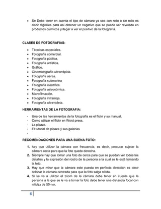 Se Debe tener en cuenta el tipo de cámara ya sea con rollo o sin rollo es
      decir digitales para así obtener un negativo que se puede ser revelado en
      productos químicos y llegar a ver el positivo de la fotografía.



CLASES DE FOTOGRAFIAS:

      Técnicas especiales.
      Fotografía comercial.
      Fotografía pública.
      Fotografía artística.
      Gráfico.
      Cinematografía ultrarrápida.
      Fotografía aérea.
      Fotografía submarina
      Fotografía científica.
      Fotografía astronómica.
      Microfilmación.
      Fotografía infrarroja.
      Fotografía ultravioleta.

HERRAMIENTAS DE LA FOTOGRAFIA:

  -   Una de las herramientas de la fotografía es el flickr y su manual.
  -   Como utilizar el flickr en Word press.
  -   La picaza.
  -   El tutorial de picaza y sus galerías
  -

RECOMENDACIONES PARA UNA BUENA FOTO:

  1. hay que utilizar la cámara con frecuencia, es decir, procurar sujetar la
     cámara recta para que la foto quede derecha.
  2. Siempre hay que tomar una foto de cerca para que se puedan ver todos los
     detalles y la expresión del rostro de la persona a la cual se le está tomando
     la foto.
  3. Hay que mirar que la cámara este puesta en perfecta dirección es decir
     colocar la cámara centrada para que la foto salga nítida.
  4. Si se va a utilizar el zoom de la cámara debe tener en cuenta que la
     persona a la que se le va a tomar la foto debe tener una distancia focal con
     nitidez de 50mm.

      6
 
