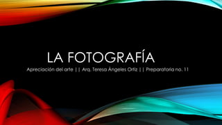 LA FOTOGRAFÍA
Apreciación del arte || Arq. Teresa Ángeles Ortiz || Preparatoria no. 11

 