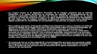 • La cámara oscura es el dispositivo formador de la imagen, mientras que la película
fotográfica o el sensor electrónico se encargan de captarla. El almacenamiento de las
imágenes capturadas depende del tipo de cámara, quedando guardadas en la misma
película si se trata de máquinas clásicas, o en algún dispositivo de memoria en las digitales.
En este último caso, la imagen resultante se almacena electrónicamente como información
digital, pudiendo ser visualizada en una pantalla o reproducida en papel o en película.
• Para realizar una toma, el fotógrafo configura previamente la cámara y la lente con el fin de
ajustar la calidad de la imagen lumínica a ser proyectada sobre el material fotosensible. Al
dispararse el obturador, dicho material es finalmente expuesto, provocando en él
alteraciones químicas o físicas que constituyen una "imagen latente", aún no visible pero
presente en su estructura interna. Tras un proceso adecuado, esta información se convierte
en una imagen utilizable. En las cámaras clásicas el material sensible es una película o placa
fotográfica; mientras que las digitales utilizan dispositivos electrónicos sensibles a la luz, que
pueden estar basados en tecnología CCD o en CMOS.
• La cámara de cine es un tipo especial de cámara fotográfica que toma una secuencia rápida
de fotografías en tiras de película. Cuando se reproducen a una determinada velocidad los
ojos y el cerebro de una persona unen la secuencia de imágenes separadas y se crea la
sensación de movimiento.
 