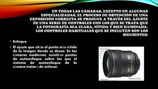 EN TODAS LAS CÁMARAS, EXCEPTO EN ALGUNAS
ESPECIALIZADAS, EL PROCESO DE OBTENCIÓN DE UNA
EXPOSICIÓN CORRECTA SE PRODUCE A TRAVÉS DEL AJUSTE
DE UNA SERIE DE CONTROLES CON LOS QUE SE TRATA QUE
LA FOTOGRAFÍA SEA CLARA, NÍTIDA Y BIEN ILUMINADA.
LOS CONTROLES HABITUALES QUE SE INCLUYEN SON LOS
SIGUIENTES:
• Enfoque
• El ajuste que sitúa el punto más nítido
de la imagen donde se desee. En las
cámaras modernas, existirán puntos
de autoenfoque sobre los que el
sistema de autoenfoque de la
cámara tratará de enfocar.
 