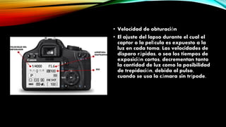 • Velocidad de obturación
• El ajuste del lapso durante el cual el
captor o la película es expuesto a la
luz en cada toma. Las velocidades de
disparo rápidas, o sea los tiempos de
exposición cortos, decrementan tanto
la cantidad de luz como la posibilidad
de trepidación, debida al pulso,
cuando se usa la cámara sin trípode.
 