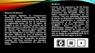 • Balance de blancos
• En equipos digitales, la compensación
electrónica de la temperatura de color
asociada a unas determinadas condiciones
lumínicas, asegurándose que la luz blanca
es registrada como tal en el captor de
imagen y, por lo tanto, los colores en la
imagen parecerán naturales. En las cámaras
de carrete, esta función se ejerce mediante
la elección de determinados tipos de
película fotográfica o con filtros correctores
de color. Además de usar el balance de
blancos para registrar la coloración natural
de la imagen, los fotógrafos la pueden
emplear con fines estéticos, por ejemplo,
para obtener temperaturas de color más
cálidas.
• Medición
• Cálculo de la exposición, de tal forma
que tanto las luces altas como las
sombras estén expuestas según las
intenciones del fotógrafo. Antes de
haber exposición automática en las
cámaras, ésta era calculada mediante
el uso de un dispositivo medidor de luz
llamado exposímetro o mediante el
conocimiento y la experiencia del
fotógrafo a la hora de tomar las
medidas. Para convertir una
determinada cantidad de luz en un
determinado tiempo de exposición y
apertura usables, el medidor necesita
que es ajuste la sensibilidad ASA de la
película o ISO del captor a la luz.
 
