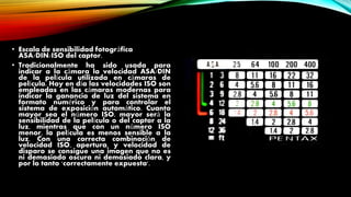 • Escala de sensibilidad fotográfica
ASA/DIN/ISO del captor.
• Tradicionalmente ha sido usada para
indicar a la cámara la velocidad ASA/DIN
de la película utilizada en cámaras de
película. Hoy en día las velocidades ISO son
empleadas en las cámaras modernas para
indicar la ganancia de luz del sistema en
formato numérico y para controlar el
sistema de exposición automático. Cuanto
mayor sea el número ISO, mayor será la
sensibilidad de la película o del captor a la
luz, mientras que con un número ISO
menor, la película es menos sensible a la
luz. Con una correcta combinación de
velocidad ISO, apertura, y velocidad de
disparo se consigue una imagen que no es
ni demasiado oscura ni demasiado clara, y
por lo tanto 'correctamente expuesta'.
 