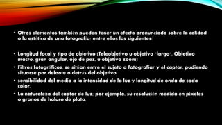 • Otros elementos también pueden tener un efecto pronunciado sobre la calidad
o la estética de una fotografía; entre ellos los siguientes:
• Longitud focal y tipo de objetivo (Teleobjetivo u objetivo "largo", Objetivo
macro, gran angular, ojo de pez, u objetivo zoom)
• Filtros fotográficos, se sitúan entre el sujeto a fotografiar y el captor, pudiendo
situarse por delante o detrás del objetivo.
• sensibilidad del medio a la intensidad de la luz y longitud de onda de cada
color.
• La naturaleza del captor de luz; por ejemplo, su resolución medida en pixeles
o granos de haluro de plata.
 
