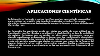 APLICACIONES CIENTÍFICAS
• La fotografía ha fascinado a muchos científicos, que han aprovechado su capacidad
para registrar con precisión todo tipo de circunstancias y estudios. Por ejemplo,
durante las investigaciones dedicadas a la locomoción humana y animal, de Eadweard
Muybridge (1887).
• La fotografía ha constituido desde sus inicios un medio de gran utilidad en la
investigación científica. Gracias a su utilización a nivel científico se tiene la posibilidad
de registrar fenómenos que no pueden ser observados directamente, como por
ejemplo, aquellos que se desarrollan en tiempos muy breves (fotografía ultrarrápida),
o extremadamente lentos (fotografía de baja velocidad), aquellos que se producen a
escala microscópica, aquellos que afectan a regiones muy vastas de la Tierra o del
Espacio (fotografía aérea, orbital, astronómica), aquellos ligados a radiaciones no
visibles al ojo humano, o en situaciones en las que no puede estar físicamente el ser
humano, etc.
 