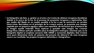 • La fotografía (de foto- y -grafía) es el arte y la técnica de obtener imágenes duraderas
debido a la acción de la luz. Es el proceso de proyectar imágenes y capturarlas, bien
por medio del fijado en un medio sensible a la luz o por la conversión en señales
electrónicas. Basándose en el principio de la cámara oscura, se proyecta una imagen
captada por un pequeño agujero sobre una superficie, de tal forma que el tamaño de
la imagen queda reducido. Para capturar y guardar esta imagen, las cámaras
fotográficas utilizan película sensible para la fotografía analógica, mientras que en la
fotografía digital se emplean sensores CCD, CMOS y memorias digitales. Este término
sirve para denominar tanto al conjunto del proceso de obtención de esas imágenes
como a su resultado: las propias imágenes obtenidas o «fotografías».
 