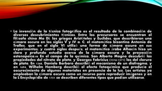 • La invención de la técnica fotográfica es el resultado de la combinación de
diversos descubrimientos técnicos. Entre los precursores se encuentran el
filósofo chino Mo Di; los griegos Aristóteles y Euclides, que describieron una
cámara oscura en los siglos V y IV a. C; el matemático bizantino Antemio de
Tralles, que en el siglo VI utilizó una forma de cámara oscura en sus
experimentos; y cuatro siglos después, el matemático árabe Alhacén hizo un
claro y profundo estudio acerca de la cámara oscura y la proyección
estenopeica.46 En el campo de la química, San Alberto Magno descubrió las
propiedades del nitrato de plata, y Georges Fabricius (1516-1571) las del cloruro
de plata. En 1568, Daniele Barbaro describió el mecanismo de un diafragma, y
en 1694, Wilhelm Homberg describió el efecto fotoquímico que producía el
oscurecimiento de algunos materiales en presencia de la luz. Los artistas ya
empleaban la cámara oscura como un recurso para reproducir imágenes y en
la L'Encyclopédie de 1751 se describen diferentes tipos que podían utilizarse.
 