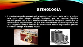 ETIMOLOGÍA
• El término fotografía procede del griego φῶς (raíz φωτ-, phōs, «luz»), y γράφω
(raíz γράφ-, graf, «rayar, dibujar, escribir»), que, en conjunto, significa
«escribir/grabar con la luz». Antes de que el término fotografía se utilizara, se
conocía como daguerrotipia, ya que el descubrimiento fue hecho público por
Louis Daguerre, aunque parte de su desarrollo se debió a experiencias previas
inéditas de Joseph-Nicéphore Niépce.
 