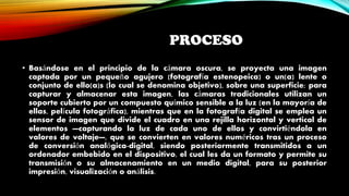 PROCESO
• Basándose en el principio de la cámara oscura, se proyecta una imagen
captada por un pequeño agujero (fotografía estenopeica) o un(a) lente o
conjunto de ello(a)s (lo cual se denomina objetivo), sobre una superficie; para
capturar y almacenar esta imagen, las cámaras tradicionales utilizan un
soporte cubierto por un compuesto químico sensible a la luz (en la mayoría de
ellas, película fotográfica), mientras que en la fotografía digital se emplea un
sensor de imagen que divide el cuadro en una rejilla horizontal y vertical de
elementos —capturando la luz de cada uno de ellos y convirtiéndola en
valores de voltaje—, que se convierten en valores numéricos tras un proceso
de conversión analógica-digital, siendo posteriormente transmitidos a un
ordenador embebido en el dispositivo, el cual les da un formato y permite su
transmisión o su almacenamiento en un medio digital, para su posterior
impresión, visualización o análisis.
 