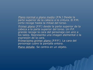 Plano normal o plano medio (P.N.) Desde la
parte superior de la cabeza a la cintura. El P.M.
corto recoge hasta la mitad del torso.
 Primer plano (P.P.) desde la parte superior de la
cabeza a la parte superior del torso. Un P.P.
grande recoge la cara del personaje con aire a
los lados. Representa una imagen elemental o la
expresión de la cara.
Primerísimo primer plano (P.P.P.). La cara del
personaje cubre la pantalla entera.
Plano detalle. Se centra en un objeto.
 