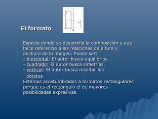 El formato

Espacio donde se desarrolla la composición y que
hace referencia a las relaciones de altura y
anchura de la imagen. Puede ser:
- horizontal: El autor busca equilibrios.
- cuadrado: El autor busca simetrías.
- vertical: El autor busca resaltar los
  objetos.
Estamos acostumbrados a formatos rectangulares
porque es el rectángulo el de mayores
posibilidades expresivas.
 
