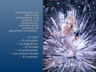 Al plantearse una
             estructura
      compositiva, o al
           analizar una
          composición,
        conviene tener
           presente los
siguientes conceptos:

            – El Color
       – El encuadre
     – La angulación
         – El formato
    – la luminosidad
 – Los centros focales
        – El contexto
 