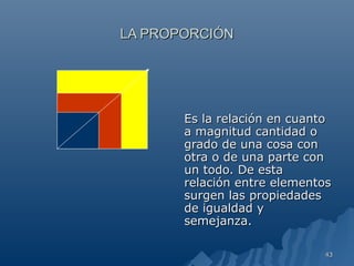 LA PROPORCIÓN




       Es la relación en cuanto
       a magnitud cantidad o
       grado de una cosa con
       otra o de una parte con
       un todo. De esta
       relación entre elementos
       surgen las propiedades
       de igualdad y
       semejanza.

                             43
 