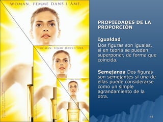 PROPIEDADES DE LA
PROPORCIÓN

Igualdad
Dos figuras son iguales,
si en teoría se pueden
superponer, de forma que
coincida.

Semejanza Dos figuras
son semejantes si una de
ellas puede considerarse
como un simple
agrandamiento de la
otra.



                     44
 