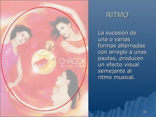 RITMO

La sucesión de
una o varias
formas alternadas
con arreglo a unas
pautas, producen
un efecto visual
semejante al
ritmo musical.




                45
 