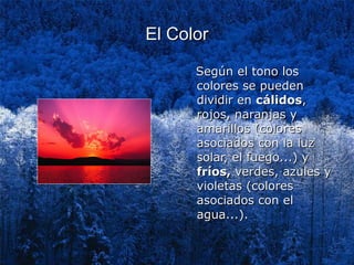 El Color

      Según el tono los
      colores se pueden
      dividir en cálidos,
      rojos, naranjas y
      amarillos (colores
      asociados con la luz
      solar, el fuego...) y
      fríos, verdes, azules y
      violetas (colores
      asociados con el
      agua...).
 