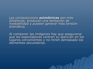 Las composiciones asimétricas son más
dinámicas, producen una sensación de
inestabilidad y pueden generar más tensión
dramática.

Al componer las imágenes hay que asegurarse
que los espectadores centren su atención en los
lugares convenientes y no miren demasiado los
elementos secundarios.
 