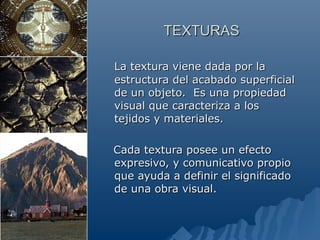 TEXTURAS

La textura viene dada por la
estructura del acabado superficial
de un objeto. Es una propiedad
visual que caracteriza a los
tejidos y materiales.

Cada textura posee un efecto
expresivo, y comunicativo propio
que ayuda a definir el significado
de una obra visual.
 