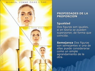 PROPIEDADES DE LA
PROPORCIÓN

Igualdad
Dos figuras son iguales,
si en teoría se pueden
superponer, de forma que
coincida.

Semejanza Dos figuras
son semejantes si una de
ellas puede considerarse
como un simple
agrandamiento de la
otra.
 