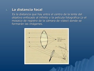1.   La distancia focal
     Es la distancia que hay entre el centro de la lente del
     objetivo enfocado al infinito y la película fotográfica (o el
     mosaico de registro de la cámara de vídeo) donde se
     formarán las imágenes.
 