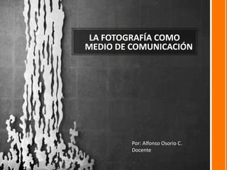 LA FOTOGRAFÍA COMO
MEDIO DE COMUNICACIÓN
Por: Alfonso Osorio C.
Docente
 