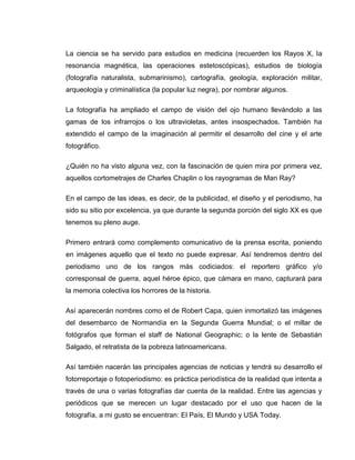 La ciencia se ha servido para estudios en medicina (recuerden los Rayos X, la
resonancia magnética, las operaciones estetoscópicas), estudios de biología
(fotografía naturalista, submarinismo), cartografía, geología, exploración militar,
arqueología y criminalística (la popular luz negra), por nombrar algunos.

La fotografía ha ampliado el campo de visión del ojo humano llevándolo a las
gamas de los infrarrojos o los ultravioletas, antes insospechados. También ha
extendido el campo de la imaginación al permitir el desarrollo del cine y el arte
fotográfico.

¿Quién no ha visto alguna vez, con la fascinación de quien mira por primera vez,
aquellos cortometrajes de Charles Chaplin o los rayogramas de Man Ray?

En el campo de las ideas, es decir, de la publicidad, el diseño y el periodismo, ha
sido su sitio por excelencia, ya que durante la segunda porción del siglo XX es que
tenemos su pleno auge.

Primero entrará como complemento comunicativo de la prensa escrita, poniendo
en imágenes aquello que el texto no puede expresar. Así tendremos dentro del
periodismo uno de los rangos más codiciados: el reportero gráfico y/o
corresponsal de guerra, aquel héroe épico, que cámara en mano, capturará para
la memoria colectiva los horrores de la historia.

Así aparecerán nombres como el de Robert Capa, quien inmortalizó las imágenes
del desembarco de Normandía en la Segunda Guerra Mundial; o el millar de
fotógrafos que forman el staff de National Geographic; o la lente de Sebastián
Salgado, el retratista de la pobreza latinoamericana.

Así también nacerán las principales agencias de noticias y tendrá su desarrollo el
fotorreportaje o fotoperiodismo: es práctica periodística de la realidad que intenta a
través de una o varias fotografías dar cuenta de la realidad. Entre las agencias y
periódicos que se merecen un lugar destacado por el uso que hacen de la
fotografía, a mi gusto se encuentran: El País, El Mundo y USA Today.
 