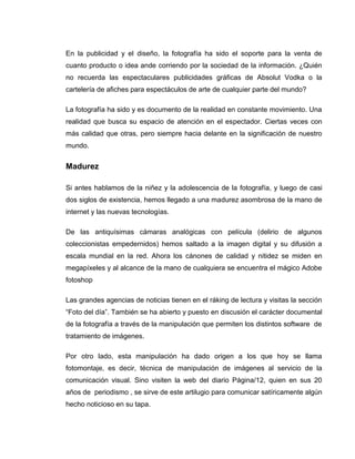 En la publicidad y el diseño, la fotografía ha sido el soporte para la venta de
cuanto producto o idea ande corriendo por la sociedad de la información. ¿Quién
no recuerda las espectaculares publicidades gráficas de Absolut Vodka o la
cartelería de afiches para espectáculos de arte de cualquier parte del mundo?

La fotografía ha sido y es documento de la realidad en constante movimiento. Una
realidad que busca su espacio de atención en el espectador. Ciertas veces con
más calidad que otras, pero siempre hacia delante en la significación de nuestro
mundo.


Madurez

Si antes hablamos de la niñez y la adolescencia de la fotografía, y luego de casi
dos siglos de existencia, hemos llegado a una madurez asombrosa de la mano de
internet y las nuevas tecnologías.

De las antiquísimas cámaras analógicas con película (delirio de algunos
coleccionistas empedernidos) hemos saltado a la imagen digital y su difusión a
escala mundial en la red. Ahora los cánones de calidad y nitidez se miden en
megapíxeles y al alcance de la mano de cualquiera se encuentra el mágico Adobe
fotoshop

Las grandes agencias de noticias tienen en el ráking de lectura y visitas la sección
“Foto del día”. También se ha abierto y puesto en discusión el carácter documental
de la fotografía a través de la manipulación que permiten los distintos software de
tratamiento de imágenes.

Por otro lado, esta manipulación ha dado origen a los que hoy se llama
fotomontaje, es decir, técnica de manipulación de imágenes al servicio de la
comunicación visual. Sino visiten la web del diario Página/12, quien en sus 20
años de periodismo , se sirve de este artilugio para comunicar satíricamente algún
hecho noticioso en su tapa.
 