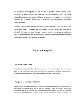 El reinado de la fotografía hoy se traduce en palabras como Google Earth,
fotologs, foto del día, fotomontaje, reportaje fotográfico y demás fotos. La industria
fotográfica se desgarra por quien ofrece la cámara más innovadora en el mercado,
mientras que la industria de celulares va acercando con sus productos, imágenes
video e Internet.

Para los amantes de la fotografía existen múltiples opciones en la red, desde los
fotologs de flickr y Blooger, que me parecen los más interesantes, Estamos al
pie de la colina para la fotografía, y a veces me animo a pensar que en cada uno
está la posibilidad de hacer de esta mágica técnica un elemento de comunicación
significativo para la historia de la humanidad.




                                 Tipos de Fotografía




TÉCNICAS ESPECIALES

Hacia finales del siglo XIX la fotografía desempeñaba ya un importante papel en la astronomía. A
partir de entonces se han desarrollado muchas técnicas fotográficas especiales, que constituyen
importantes instrumentos en un buen número de áreas científicas y tecnológicas.




Fotografía comercial y publicitaria

La fotografía se ha utilizado para inspirar e influir opiniones políticas o sociales. Asimismo, desde la
década de 1920 se ha hecho uso de ella para impulsar y dirigir el consumo, y como un
componente más de la publicidad. Los fotógrafos comerciales realizan fotos que se utilizan en
anuncios o como ilustraciones en libros, revistas y otras publicaciones. Con el fin de que sus
 