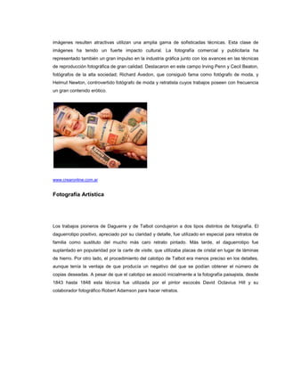 imágenes resulten atractivas utilizan una amplia gama de sofisticadas técnicas. Esta clase de
imágenes ha tenido un fuerte impacto cultural. La fotografía comercial y publicitaria ha
representado también un gran impulso en la industria gráfica junto con los avances en las técnicas
de reproducción fotográfica de gran calidad. Destacaron en este campo Irving Penn y Cecil Beaton,
fotógrafos de la alta sociedad; Richard Avedon, que consiguió fama como fotógrafo de moda, y
Helmut Newton, controvertido fotógrafo de moda y retratista cuyos trabajos poseen con frecuencia
un gran contenido erótico.




www.crearonline.com.ar


Fotografía Artística




Los trabajos pioneros de Daguerre y de Talbot condujeron a dos tipos distintos de fotografía. El
daguerrotipo positivo, apreciado por su claridad y detalle, fue utilizado en especial para retratos de
familia como sustituto del mucho más caro retrato pintado. Más tarde, el daguerrotipo fue
suplantado en popularidad por la carte de visite, que utilizaba placas de cristal en lugar de láminas
de hierro. Por otro lado, el procedimiento del calotipo de Talbot era menos preciso en los detalles,
aunque tenía la ventaja de que producía un negativo del que se podían obtener el número de
copias deseadas. A pesar de que el calotipo se asoció inicialmente a la fotografía paisajista, desde
1843 hasta 1848 esta técnica fue utilizada por el pintor escocés David Octavius Hill y su
colaborador fotográfico Robert Adamson para hacer retratos.
 