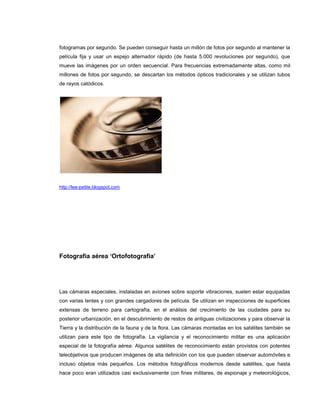 fotogramas por segundo. Se pueden conseguir hasta un millón de fotos por segundo al mantener la
película fija y usar un espejo alternador rápido (de hasta 5.000 revoluciones por segundo), que
mueve las imágenes por un orden secuencial. Para frecuencias extremadamente altas, como mil
millones de fotos por segundo, se descartan los métodos ópticos tradicionales y se utilizan tubos
de rayos catódicos.




http://lee-petite.blogspot.com




Fotografía aérea ‘Ortofotografia’




Las cámaras especiales, instaladas en aviones sobre soporte vibraciones, suelen estar equipadas
con varias lentes y con grandes cargadores de película. Se utilizan en inspecciones de superficies
extensas de terreno para cartografía, en el análisis del crecimiento de las ciudades para su
posterior urbanización, en el descubrimiento de restos de antiguas civilizaciones y para observar la
Tierra y la distribución de la fauna y de la flora. Las cámaras montadas en los satélites también se
utilizan para este tipo de fotografía. La vigilancia y el reconocimiento militar es una aplicación
especial de la fotografía aérea. Algunos satélites de reconocimiento están provistos con potentes
teleobjetivos que producen imágenes de alta definición con los que pueden observar automóviles e
incluso objetos más pequeños. Los métodos fotográficos modernos desde satélites, que hasta
hace poco eran utilizados casi exclusivamente con fines militares, de espionaje y meteorológicos,
 
