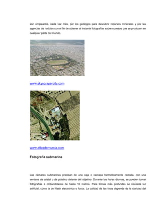 son empleados, cada vez más, por los geólogos para descubrir recursos minerales y por las
agencias de noticias con el fin de obtener al instante fotografías sobre sucesos que se producen en
cualquier parte del mundo.




www.skyscrapercity.com




www.atlasdemurcia.com

Fotografía submarina




Las cámaras submarinas precisan de una caja o carcasa herméticamente cerrada, con una
ventana de cristal o de plástico delante del objetivo. Durante las horas diurnas, se pueden tomar
fotografías a profundidades de hasta 10 metros. Para tomas más profundas se necesita luz
artificial, como la del flash electrónico o focos. La calidad de las fotos depende de la claridad del
 