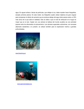 agua. En aguas turbias o llenas de partículas, que reflejan la luz, éstas impiden hacer fotografías,
excepto primeros planos. En este medio, los fotógrafos suelen utilizar objetivos de gran angular
para compensar el efecto de aumento que se produce debajo del agua (todo parece estar un 25%
más cerca de lo que está en realidad). Esto se debe a que el nivel de refracción en el agua es
mayor que en el aire. Captar con una cámara la belleza del mundo acuático es una actividad
popular entre los aficionados al submarinismo. Las cámaras especiales submarinas, con carcasas
altamente resistentes a la presión, se utilizan también para la exploración marina a grandes
profundidades.




www.freediving.es




  www.agencianotaalpie.org
 