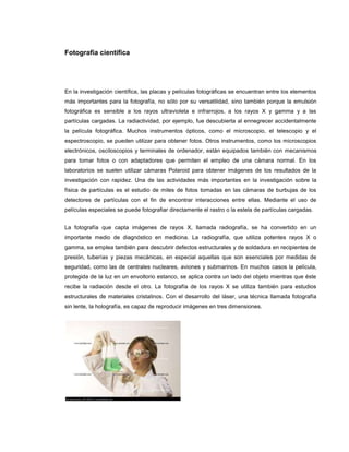 Fotografía científica




En la investigación científica, las placas y películas fotográficas se encuentran entre los elementos
más importantes para la fotografía, no sólo por su versatilidad, sino también porque la emulsión
fotográfica es sensible a los rayos ultravioleta e infrarrojos, a los rayos X y gamma y a las
partículas cargadas. La radiactividad, por ejemplo, fue descubierta al ennegrecer accidentalmente
la película fotográfica. Muchos instrumentos ópticos, como el microscopio, el telescopio y el
espectroscopio, se pueden utilizar para obtener fotos. Otros instrumentos, como los microscopios
electrónicos, osciloscopios y terminales de ordenador, están equipados también con mecanismos
para tomar fotos o con adaptadores que permiten el empleo de una cámara normal. En los
laboratorios se suelen utilizar cámaras Polaroid para obtener imágenes de los resultados de la
investigación con rapidez. Una de las actividades más importantes en la investigación sobre la
física de partículas es el estudio de miles de fotos tomadas en las cámaras de burbujas de los
detectores de partículas con el fin de encontrar interacciones entre ellas. Mediante el uso de
películas especiales se puede fotografiar directamente el rastro o la estela de partículas cargadas.


La fotografía que capta imágenes de rayos X, llamada radiografía, se ha convertido en un
importante medio de diagnóstico en medicina. La radiografía, que utiliza potentes rayos X o
gamma, se emplea también para descubrir defectos estructurales y de soldadura en recipientes de
presión, tuberías y piezas mecánicas, en especial aquellas que son esenciales por medidas de
seguridad, como las de centrales nucleares, aviones y submarinos. En muchos casos la película,
protegida de la luz en un envoltorio estanco, se aplica contra un lado del objeto mientras que éste
recibe la radiación desde el otro. La fotografía de los rayos X se utiliza también para estudios
estructurales de materiales cristalinos. Con el desarrollo del láser, una técnica llamada fotografía
sin lente, la holografía, es capaz de reproducir imágenes en tres dimensiones.
 
