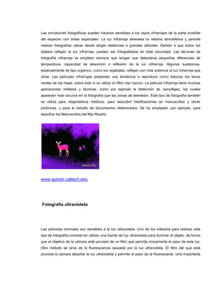 Las emulsiones fotográficas pueden hacerse sensibles a los rayos infrarrojos de la parte invisible
del espectro con tintes especiales. La luz infrarroja atraviesa la neblina atmosférica y permite
realizar fotografías claras desde largas distancias o grandes altitudes. Debido a que todos los
objetos reflejan la luz infrarroja, pueden ser fotografiados en total oscuridad. Las técnicas de
fotografía infrarroja se emplean siempre que tengan que detectarse pequeñas diferencias de
temperatura, capacidad de absorción o reflexión de la luz infrarroja. Algunas sustancias,
especialmente de tipo orgánico, como los vegetales, reflejan con más potencia la luz infrarroja que
otras. Las películas infrarrojas presentan una tendencia a reproducir como blancos los tonos
verdes de las hojas, sobre todo si se utiliza un filtro rojo oscuro. La película infrarroja tiene muchas
aplicaciones militares y técnicas, como por ejemplo la detección de camuflajes, los cuales
aparecen más oscuros en la fotografía que las zonas de alrededor. Este tipo de fotografía también
se utiliza para diagnósticos médicos, para descubrir falsificaciones en manuscritos y obras
pictóricas, y para el estudio de documentos deteriorados. Se ha empleado, por ejemplo, para
descifrar los Manuscritos del Mar Muerto.




www.spitzer.caltech.edu




Fotografía ultravioleta




Las películas normales son sensibles a la luz ultravioleta. Uno de los métodos para realizar este
tipo de fotografía consiste en utilizar una fuente de luz ultravioleta para iluminar al objeto, de forma
que el objetivo de la cámara esté provisto de un filtro que permita únicamente el paso de esta luz.
Otro método se sirve de la fluorescencia causada por la luz ultravioleta. El filtro del que está
provista la cámara absorbe la luz ultravioleta y permite el paso de la fluorescente. Una importante
 