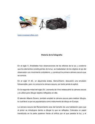 www.cosassencillas.com




                               Historia de la fotografía:




En el siglo V, Aristóteles hizo observaciones de los efectos de la luz, y sostenía
que los elementos constituyentes de la luz, se trasladaban de los objetos al ojo del
observador con movimiento ondulatorio, y construyó la primera cámara oscura que
se conoce.

En el siglo VI dC, un alquimista árabe, Abd-el-Kamir, descubrió una emulsión
fotosensible, pero no conocía la cámara oscura, por tanto jamás la aplicó.

En la segunda mitad del siglo XV, Leonardo da Vinci redescubrió la cámara oscura
y la utilizó para dibujar objetos reflejados en ella.

El alemán Alberto Durero, también empleó la cámara oscura para realizar dibujos,
lo cual llevó a que se popularizara como instrumento de dibujo en Europa.

La cámara oscura del Renacimiento eras del tamaño de una habitación para que
el pintor se introdujera dentro a dibujar lo que se reflejaba. Colocaba un papel
translúcido en la parte posterior frente al orificio por el que pasaba la luz, y el
 