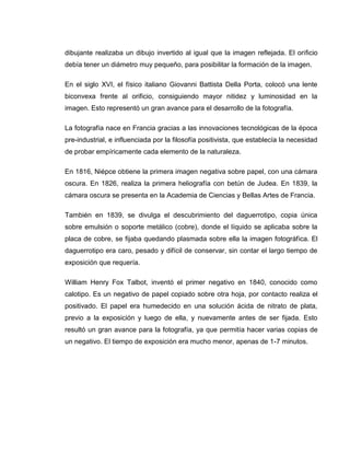 dibujante realizaba un dibujo invertido al igual que la imagen reflejada. El orificio
debía tener un diámetro muy pequeño, para posibilitar la formación de la imagen.

En el siglo XVI, el físico italiano Giovanni Battista Della Porta, colocó una lente
biconvexa frente al orificio, consiguiendo mayor nitidez y luminosidad en la
imagen. Esto representó un gran avance para el desarrollo de la fotografía.

La fotografía nace en Francia gracias a las innovaciones tecnológicas de la época
pre-industrial, e influenciada por la filosofía positivista, que establecía la necesidad
de probar empíricamente cada elemento de la naturaleza.

En 1816, Niépce obtiene la primera imagen negativa sobre papel, con una cámara
oscura. En 1826, realiza la primera heliografía con betún de Judea. En 1839, la
cámara oscura se presenta en la Academia de Ciencias y Bellas Artes de Francia.

También en 1839, se divulga el descubrimiento del daguerrotipo, copia única
sobre emulsión o soporte metálico (cobre), donde el líquido se aplicaba sobre la
placa de cobre, se fijaba quedando plasmada sobre ella la imagen fotográfica. El
daguerrotipo era caro, pesado y difícil de conservar, sin contar el largo tiempo de
exposición que requería.

William Henry Fox Talbot, inventó el primer negativo en 1840, conocido como
calotipo. Es un negativo de papel copiado sobre otra hoja, por contacto realiza el
positivado. El papel era humedecido en una solución ácida de nitrato de plata,
previo a la exposición y luego de ella, y nuevamente antes de ser fijada. Esto
resultó un gran avance para la fotografía, ya que permitía hacer varias copias de
un negativo. El tiempo de exposición era mucho menor, apenas de 1-7 minutos.
 