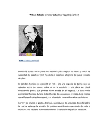 William Talbotel inventor del primer negativo en 1840




www.photoquotes.com




Blanquart Evrard utilizó papel de albúmina para mejorar la nitidez y evitar la
rugosidad del papel en 1850. Recubría el papel con albúmina de huevo y nitrato
de plata.

El colodión húmedo se presentó en 1851, era una especie de barniz que se
aplicaba sobre las placas, sobre él va la emulsión y una placa de cristal
transparente pulida, que permite mayor nitidez en el negativo. La placa debe
permanecer húmeda durante todo el tiempo de exposición y revelado. Esto implica
que el fotógrafo debe llevar consigo el laboratorio, para realizar el procedimiento.

En 1871 se emplea el gelatino-bromuro, que requiere de una placa de cristal sobre
la cual se extiende la solución de gelatina sensibilizadas con nitrato de plata y
bromuro, y no necesita humedad constante. El tiempo de exposición se reduce.
 