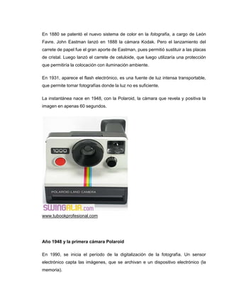 En 1880 se patentó el nuevo sistema de color en la fotografía, a cargo de León
Favre. John Eastman lanzó en 1888 la cámara Kodak. Pero el lanzamiento del
carrete de papel fue el gran aporte de Eastman, pues permitió sustituir a las placas
de cristal. Luego lanzó el carrete de celuloide, que luego utilizaría una protección
que permitiría la colocación con iluminación ambiente.

En 1931, aparece el flash electrónico, es una fuente de luz intensa transportable,
que permite tomar fotografías donde la luz no es suficiente.

La instantánea nace en 1948, con la Polaroid, la cámara que revela y positiva la
imagen en apenas 60 segundos.




www.tubookprofesional.com




Año 1948 y la primera cámara Polaroid

En 1990, se inicia el período de la digitalización de la fotografía. Un sensor
electrónico capta las imágenes, que se archivan e un dispositivo electrónico (la
memoria).
 