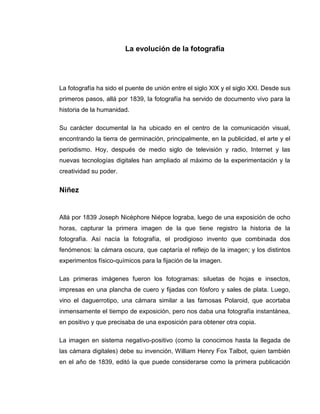 La evolución de la fotografía




La fotografía ha sido el puente de unión entre el siglo XIX y el siglo XXI. Desde sus
primeros pasos, allá por 1839, la fotografía ha servido de documento vivo para la
historia de la humanidad.

Su carácter documental la ha ubicado en el centro de la comunicación visual,
encontrando la tierra de germinación, principalmente, en la publicidad, el arte y el
periodismo. Hoy, después de medio siglo de televisión y radio, Internet y las
nuevas tecnologías digitales han ampliado al máximo de la experimentación y la
creatividad su poder.


Niñez


Allá por 1839 Joseph Nicèphore Niépce lograba, luego de una exposición de ocho
horas, capturar la primera imagen de la que tiene registro la historia de la
fotografía. Así nacía la fotografía, el prodigioso invento que combinada dos
fenómenos: la cámara oscura, que captaría el reflejo de la imagen; y los distintos
experimentos físico-químicos para la fijación de la imagen.

Las primeras imágenes fueron los fotogramas: siluetas de hojas e insectos,
impresas en una plancha de cuero y fijadas con fósforo y sales de plata. Luego,
vino el daguerrotipo, una cámara similar a las famosas Polaroid, que acortaba
inmensamente el tiempo de exposición, pero nos daba una fotografía instantánea,
en positivo y que precisaba de una exposición para obtener otra copia.

La imagen en sistema negativo-positivo (como la conocimos hasta la llegada de
las cámara digitales) debe su invención, William Henry Fox Talbot, quien también
en el año de 1839, editó la que puede considerarse como la primera publicación
 