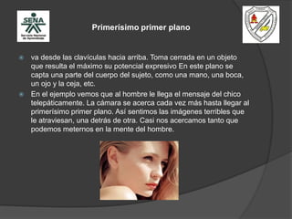 Primerísimo primer plano
 va desde las clavículas hacia arriba. Toma cerrada en un objeto
que resulta el máximo su potencial expresivo En este plano se
capta una parte del cuerpo del sujeto, como una mano, una boca,
un ojo y la ceja, etc.
 En el ejemplo vemos que al hombre le llega el mensaje del chico
telepáticamente. La cámara se acerca cada vez más hasta llegar al
primerísimo primer plano. Así sentimos las imágenes terribles que
le atraviesan, una detrás de otra. Casi nos acercamos tanto que
podemos meternos en la mente del hombre.
 