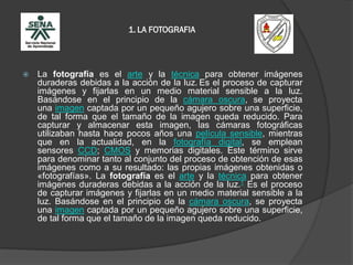 1. LA FOTOGRAFIA
 La fotografía es el arte y la técnica para obtener imágenes
duraderas debidas a la acción de la luz. Es el proceso de capturar
imágenes y fijarlas en un medio material sensible a la luz.
Basándose en el principio de la cámara oscura, se proyecta
una imagen captada por un pequeño agujero sobre una superficie,
de tal forma que el tamaño de la imagen queda reducido. Para
capturar y almacenar esta imagen, las cámaras fotográficas
utilizaban hasta hace pocos años una película sensible, mientras
que en la actualidad, en la fotografía digital, se emplean
sensores CCD; CMOS y memorias digitales. Este término sirve
para denominar tanto al conjunto del proceso de obtención de esas
imágenes como a su resultado: las propias imágenes obtenidas o
«fotografías». La fotografía es el arte y la técnica para obtener
imágenes duraderas debidas a la acción de la luz.1 Es el proceso
de capturar imágenes y fijarlas en un medio material sensible a la
luz. Basándose en el principio de la cámara oscura, se proyecta
una imagen captada por un pequeño agujero sobre una superficie,
de tal forma que el tamaño de la imagen queda reducido.
 